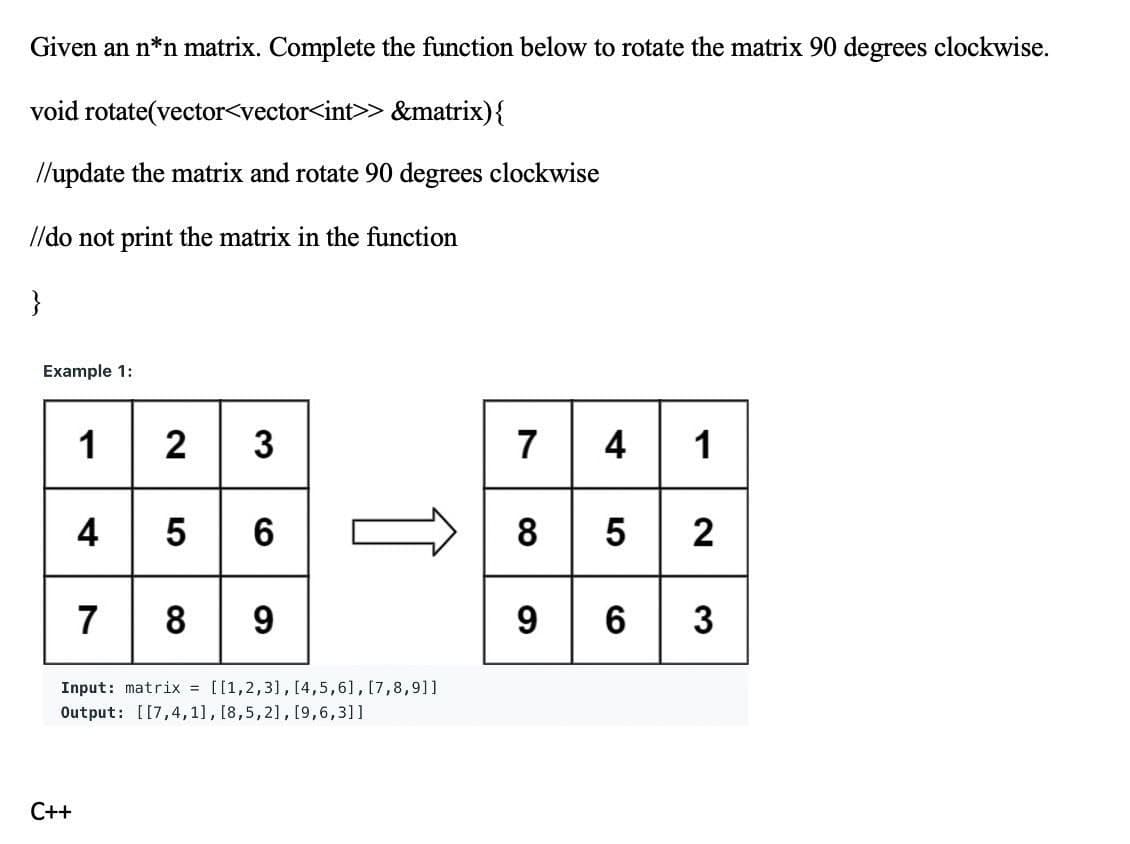 Given an n*n matrix. Complete the function below to rotate the matrix 90 degrees clockwise.
void rotate(vector<vector<int>> &matrix){
//update the matrix and rotate 90 degrees clockwise
//do not print the matrix in the function
}
Example 1:
12 3
4 5 6
7 8 9
7 4 1
8 5 2
9 6 3
Input: matrix = [[1,2,3], [4,5,6], [7,8,91]
Output: [[7,4,1], [8,5,2], [9,6,3]1
C++
