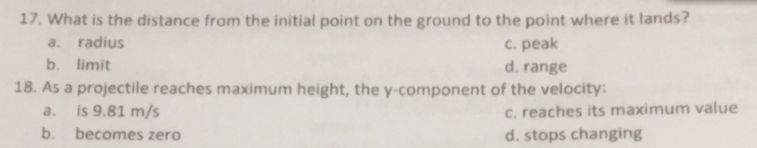 17. What is the distance from the initial point on the ground to the point where it lands?
a. radius
C. peak
d. range
18. As a projectile reaches maximum height, the y-component of the velocity:
b.
limit
is 9.81 m/s
C. reaches its maximum value
a.
b.
becomes zero
d. stops changing
