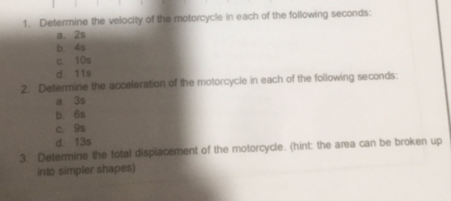 1. Determine the velocity of the motorcycle in each of the following seconds:
a. 2s
b 4s
C. 10s
d. 11s
2. Determine the acceleration of the motorcycle in each of the following seconds:
a. 3s
b. 6s
C. 9s
d. 13s
3. Determine the total displacement of the motorcycle. (hint: the area can be broken up
into simpler shapes)
