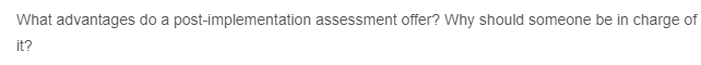 What advantages do a post-implementation assessment offer? Why should someone be in charge of
it?