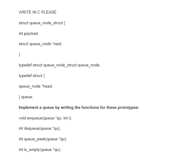 WRITE IN C PLEASE
struct queue_node_struct {
int payload;
struct queue_node *next;
}
typedef struct queue_node_struct queue_node;
typedef struct {
queue_node *head;
} queue;
Implement a queue by writing the functions for these prototypes:
void enqueue (queue *qu, int i);
int dequeue(queue "qu);
int queue_peek(queue *qu);
int is_empty(queue *qu);