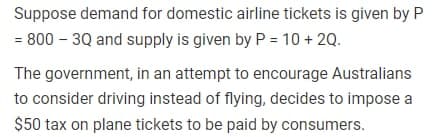 Suppose demand for domestic airline tickets is given by P
= 800 - 3Q and supply is given by P = 10 + 2Q.
The government, in an attempt to encourage Australians
to consider driving instead of flying, decides to impose a
$50 tax on plane tickets to be paid by consumers.