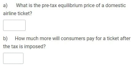 a) What is the pre-tax equilibrium price of a domestic
airline ticket?
b) How much more will consumers pay for a ticket after
the tax is imposed?