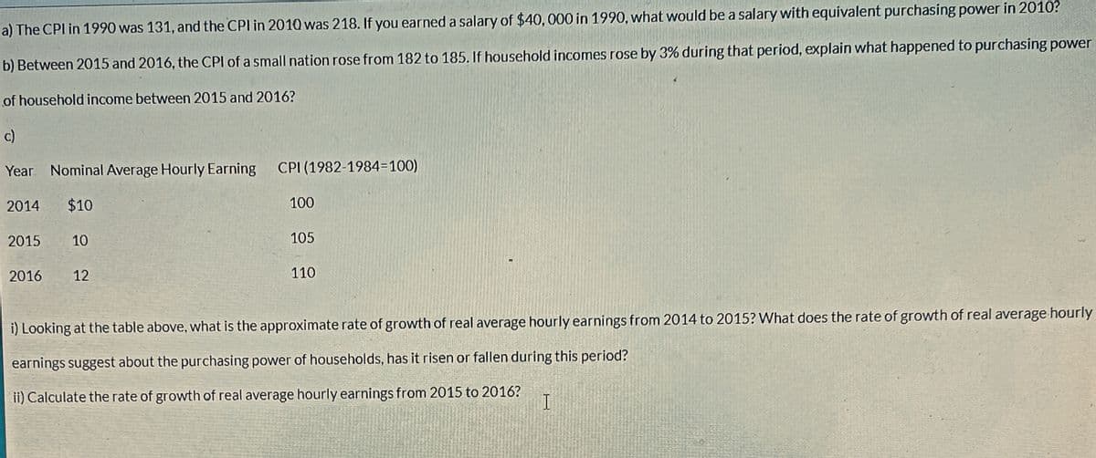 a) The CPI in 1990 was 131, and the CPI in 2010 was 218. If you earned a salary of $40,000 in 1990, what would be a salary with equivalent purchasing power in 2010?
b) Between 2015 and 2016, the CPI of a small nation rose from 182 to 185. If household incomes rose by 3% during that period, explain what happened to purchasing power
of household income between 2015 and 2016?
c)
Year Nominal Average Hourly Earning CPI (1982-1984-100)
2014 $10
2015
2016
10
12
100
105
110
i) Looking at the table above, what is the approximate rate of growth of real average hourly earnings from 2014 to 2015? What does the rate of growth of real average hourly
earnings suggest about the purchasing power of households, has it risen or fallen during this period?
ii) Calculate the rate of growth of real average hourly earnings from 2015 to 2016?
I