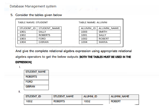 Database Management system
5. Consider the tables given below
TABLE NAME: STUDENT
STUDENT_ID STUDENT_NAME
1001
1002
1003
1004
SALLY
ROBERTS
II.
FORD
GIBRAN
STUDENT_NAME
ROBERTS
FORD
GIBRAN
And give the complete relational algebra expression using appropriate relational
algebra operators to get the below outputs [BOTH THE TABLES MUST BE USED IN THE
EXPRESSION]
I.
STUDENT ID
1002
TABLE NAME: ALUMNI
STUDENT_NAME
ROBERTS
ALUMNI ID ALUMNI NAME
1003
SMITH
1001
SALLY
1002
1004
ROBERT
MARIA
ALUMNI ID
1002
ALUMNI NAME
ROBERT