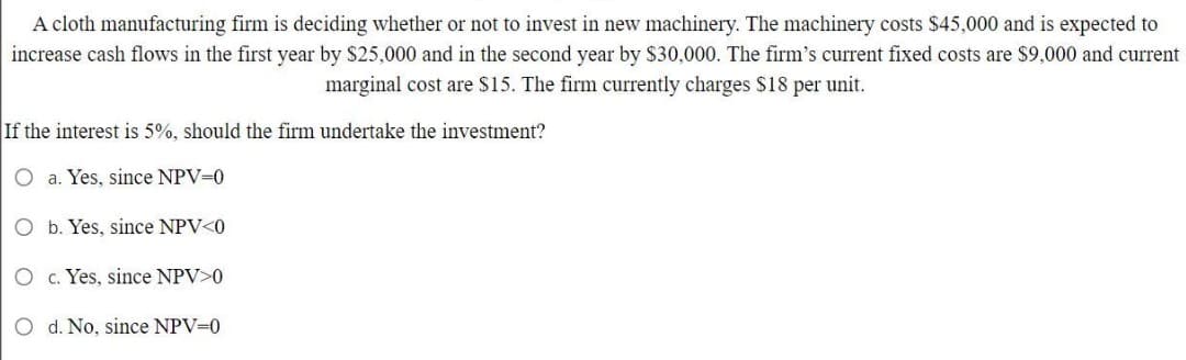 A cloth manufacturing firm is deciding whether or not to invest in new machinery. The machinery costs $45,000 and is expected to
increase cash flows in the first year by S25,000 and in the second year by $30,000. The firm's current fixed costs are $9,000 and current
marginal cost are S15. The firm currently charges S18 per unit.
If the interest is 5%, should the firm undertake the investment?
O a. Yes, since NPV=0
O b. Yes, since NPV<0
O c. Yes, since NPV>0
O d. No, since NPV=0
