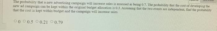 The probability that a new advertising campaign will increase sales is assessed as being 0.7. The probability that the cost of developing the
new ad campaign can be kept within the original budget allocation is 0.3. Assuming that the two events are independent, find the probability
that the cost is kept within budget and the campaign will increase sales.
00 0 0.5 0 0.21 0 0.79
