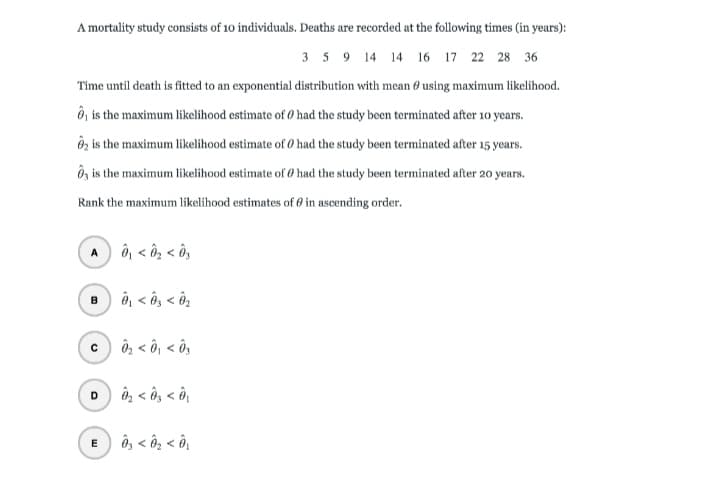 A mortality study consists of 10 individuals. Deaths are recorded at the following times (in years):
3 5 9 14 14 16 17 22 28 36
Time until death is fitted to an exponential distribution with mean 0 using maximum likelihood.
Ô, is the maximum likelihood estimate of Ø had the study been terminated after 10 years.
Ôz is the maximum likelihood estimate of O had the study been terminated after 15 years.
Ôz is the maximum likelihood estimate of 0 had the study been terminated after 20 years.
Rank the maximum likelihood estimates of 0 in ascending order.
ô, < ôg < ô,
A
ê, < ô, < ô2
c) ô, < ô, < ô,
n, < ôg < ô,
D
ô, < ôg < ô,
