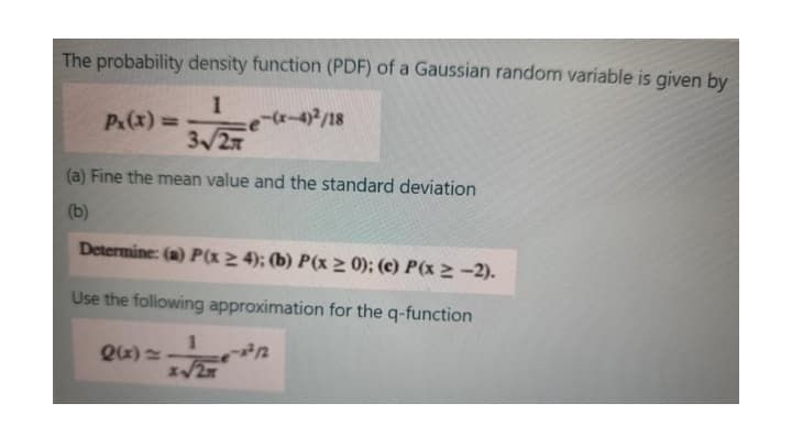 The probability density function (PDF) of a Gaussian random variable is given by
1
(r-4)2/18
3/27
P&(x)=
%3D
(a) Fine the mean value and the standard deviation
(b)
Determine: (a) P(x > 4); (b) P(x > 0); (c) P(x > -2).
Use the following approximation for the q-function
1
Qx) =
