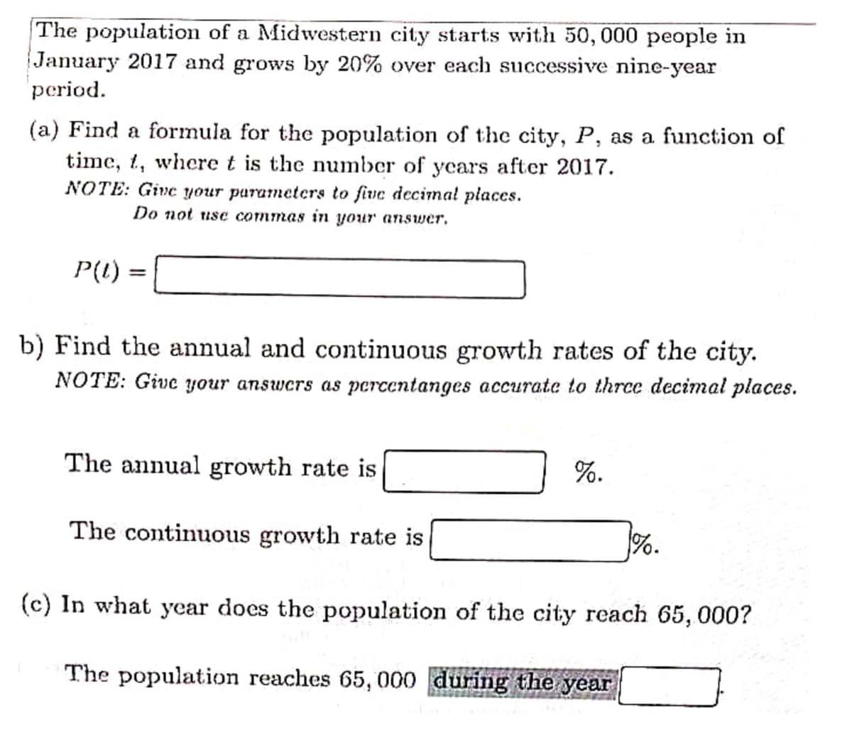 The population of a Midwestern city starts with 50, 000 people in
January 2017 and grows by 20% over each successive nine-year
period.
(a) Find a formula for the population of the city, P, as a function of
time, t, where t is the number of ycars after 2017.
NOTE: Give your parameters to fiue decimal places.
Do not use commas in your answer.
P(1)
b) Find the annual and continuous growth rates of the city.
NOTE: Give your answcrs as percentanges accurate to three decimal places.
The annual growth rate is
%.
The continuous growth rate is
%.
(c) In what year does the population of the city reach 65, 000?
The population reaches 65, 000 during the year
