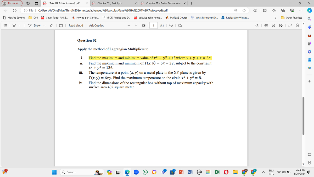 E
•
Reconnect
McAfee Security
✓
PDF *Take HA 01 (Autosaved).pdf X PDF Chapter 01 _Part II.pdf
File | C:/Users/h/OneDrive/Third%20Semester/advanced%20calculus/Take%20HA%2001%20(Autosaved).pdf
Dell PDF Cover Page- ANNE...
Draw
[T] Read aloud
Q Search
How to plot Carrier... R (PDF) Analog and D... PDF calculus_take_home... AMATLAB Course
111.
Ask Copilot
iv.
X PDF Chapter 01 - Partial Derivatives
+
PRE
←
2 of 2
Question 02
Apply the method of Lagrangian Multipliers to
i.
Find the maximum and minimum value of x² + y² + z² where x + y + z = 3a.
ii.
Find the maximum and minimum of f (x, y) = 5x − 3y, subject to the constraint
x² + y² = 136.
zoom
X +
OD
What is Nuclear En...
The temperature at a point (x, y) on a metal plate in the XY plane is given by
T(x, y) = 6xy. Find the maximum temperature on the circle x² + y² = 8.
Find the dimensions of the rectangular box without top of maximum capacity with
surface area 432 square meter.
(DELL
KOR
Radioactive Wastes...
8
Q
^
12
ENG
INTL
60
33
:
Other favorites
N
4:44 PM
1/20/2024
+
A
||
&