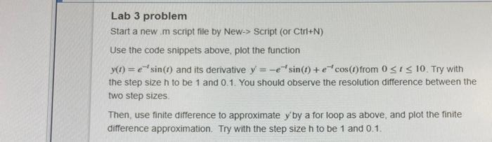 Lab 3 problem
Start a new .m script file by New-> Script (or Ctrl+N)
Use the code snippets above, plot the function
y(t) =
sin(t) and its derivative y'= -e sin(t) + e cos(1) from 0≤ ≤ 10. Try with
the step size h to be 1 and 0.1. You should observe the resolution difference between the
two step sizes.
Then, use finite difference to approximate y' by a for loop as above, and plot the finite
difference approximation. Try with the step size h to be 1 and 0.1.