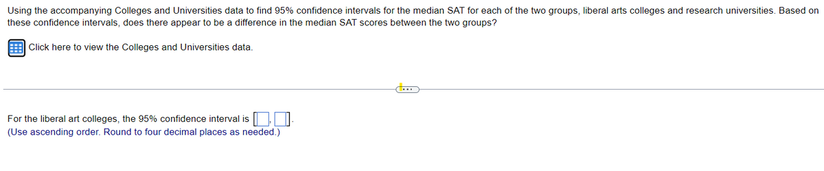 Using the accompanying Colleges and Universities data to find 95% confidence intervals for the median SAT for each of the two groups, liberal arts colleges and research universities. Based on
these confidence intervals, does there appear to be a difference in the median SAT scores between the two groups?
Click here to view the Colleges and Universities data.
For the liberal art colleges, the 95% confidence interval is,
(Use ascending order. Round to four decimal places as needed.)
CO