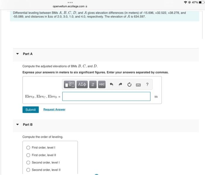 Differential leveling between BMS A, B, C, D, and A gives elevation differences (in meters) of -15.696, +32.522, +38.278, and
-55.089, and distances in km of 2.0, 3.0, 1.0, and 4.0, respectively. The elevation of A is 634.597.
Part A
www
openvellum.ecollege.com
Compute the adjusted elevations of BMS B, C, and D.
Express your answers in meters to six significant figures. Enter your answers separated by commas.
ΜΕ ΑΣΦ. 11 Ivec
Eleva, Eleve. Elevp =
Submit Request Answer
Part B
Compute the order of leveling.
First order, level I
First order, level II
Second order, level I
Second order, level II
ww
?
m
@47%)