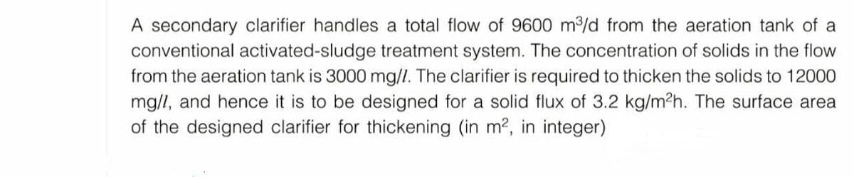 A secondary clarifier handles a total flow of 9600 m³/d from the aeration tank of a
conventional activated-sludge treatment system. The concentration of solids in the flow
from the aeration tank is 3000 mg/l. The clarifier is required to thicken the solids to 12000
mg/l, and hence it is to be designed for a solid flux of 3.2 kg/m²h. The surface area
of the designed clarifier for thickening (in m², in integer)