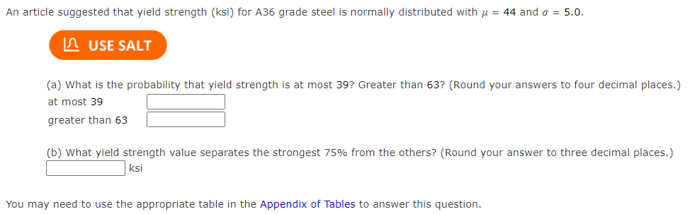 An article suggested that yield strength (ksi) for A36 grade steel is normally distributed with μ = 44 and σ = 5.0.
USE SALT
(a) What is the probability that yield strength is at most 39? Greater than 63? (Round your answers to four decimal places.)
at most 39
greater than 63
(b) What yield strength value separates the strongest 75% from the others? (Round your answer to three decimal places.)
ksi
You may need to use the appropriate table in the Appendix of Tables to answer this question.