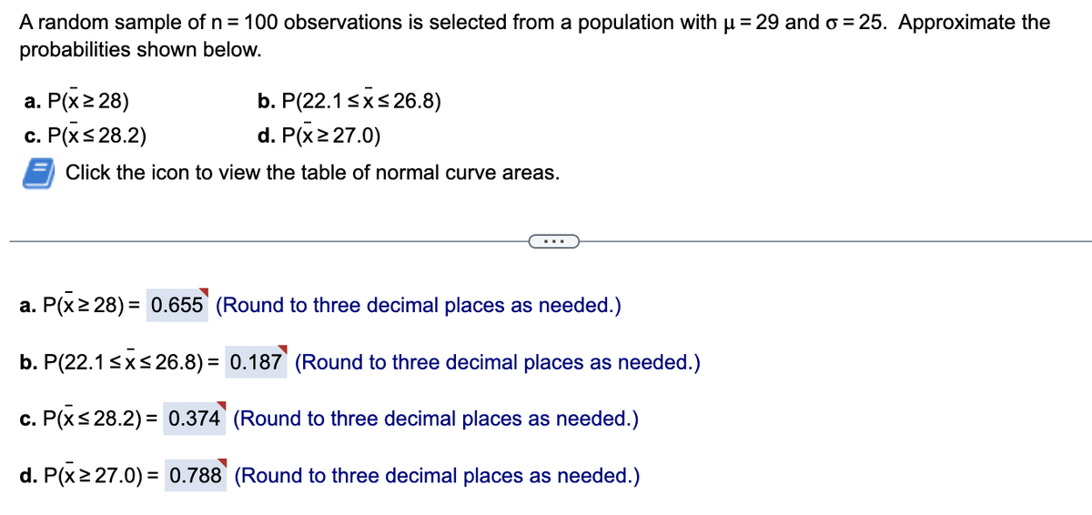 A random sample of n = 100 observations is selected from a population with µ = 29 and o=25. Approximate the
probabilities shown below.
b. P(22.1 ≤x≤26.8)
d. P(x ≥ 27.0)
Click the icon to view the table of normal curve areas.
a. P(x ≥ 28)
c. P(x ≤28.2)
a. P(x ≥28) = 0.655 (Round to three decimal places as needed.)
b. P(22.1 ≤x≤26.8) = 0.187 (Round to three decimal places as needed.)
c. P(x≤28.2) = 0.374 (Round to three decimal places as needed.)
d. P(x ≥ 27.0) = 0.788 (Round to three decimal places as needed.)