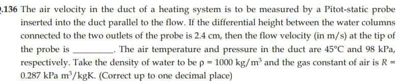 2.136 The air velocity in the duct of a heating system is to be measured by a Pitot-static probe
inserted into the duct parallel to the flow. If the differential height between the water columns
connected to the two outlets of the probe is 2.4 cm, then the flow velocity (in m/s) at the tip of
the probe is
The air temperature and pressure in the duct are 45°C and 98 kPa,
respectively. Take the density of water to be p = 1000 kg/m³ and the gas constant of air is R =
0.287 kPa m³/kgK. (Correct up to one decimal place)