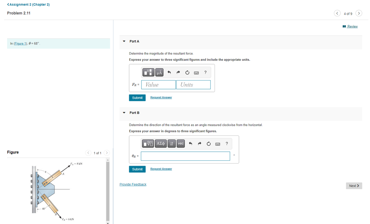 <Assignment 2 (Chapter 2)
Problem 2.11
In (Figure 1), 0 = 68º.
Figure
loc
40°
F₁ = 8 KN
FB 6 kN
1 of 1
Part A
Determine the magnitude of the resultant force.
Express your answer to three significant figures and include the appropriate units.
FR =
Submit
Part B
OR=
Submit
μA
Value
Provide Feedback
Request Answer
Determine the direction of the resultant force as an angle measured clockwise from the horizontal.
Express your answer in degrees to three significant figures.
- ΑΣΦ
Units
Request Answer
?
vec
?
4 of 9
Review
Next >