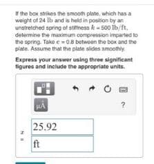 If the box strikes the smooth plate, which has a
weight of 24 lb and is held in position by an
unstretched spring of stiffness k-500 lb/ft,
determine the maximum compression imparted to
the spring. Take e = 0.8 between the box and the
plate. Assume that the plate slides smoothly.
Express your answer using three significant
figures and include the appropriate units.
HI
HA
25.92
ft
O
?