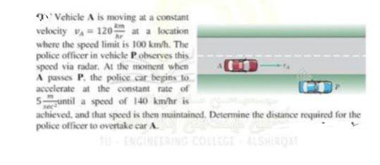 constant
Vehicle A is moving at a
velocity V₁ = 120
at a location
where the speed limit is 100 km/h. The
police officer in vehicle P observes this
speed via radar. At the moment when
A passes P. the police car begins to
accelerate at the constant rate of
Suntil a speed of 140 km/hr is
achieved, and that speed is then maintained. Determine the distance required for the
police officer to overtake car A.