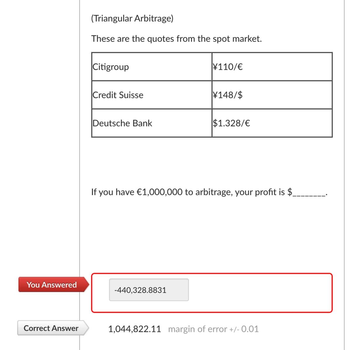 You Answered
(Triangular Arbitrage)
These are the quotes from the spot market.
Citigroup
¥110/€
Credit Suisse
¥148/$
Deutsche Bank
$1.328/€
If you have €1,000,000 to arbitrage, your profit is $
-440,328.8831
Correct Answer
1,044,822.11 margin of error +/- 0.01