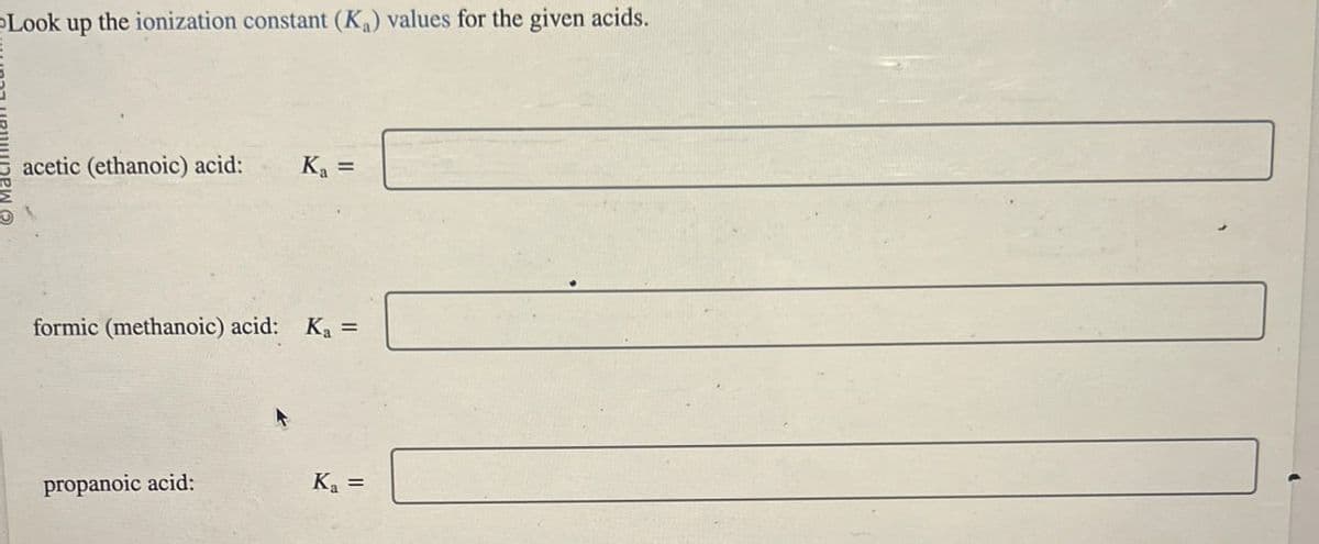 Look up the ionization constant (Ka) values for the given acids.
acetic (ethanoic) acid:
Ka =
formic (methanoic) acid: K₁ =
propanoic acid:
Ka =