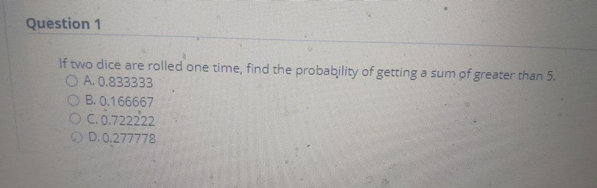 Question 1
If two dice are rolled one time, find the probability of getting a sum of greater than 5.
O A. 0.833333
O B. 0.166667
OC.0.722222
O D.0.277778
