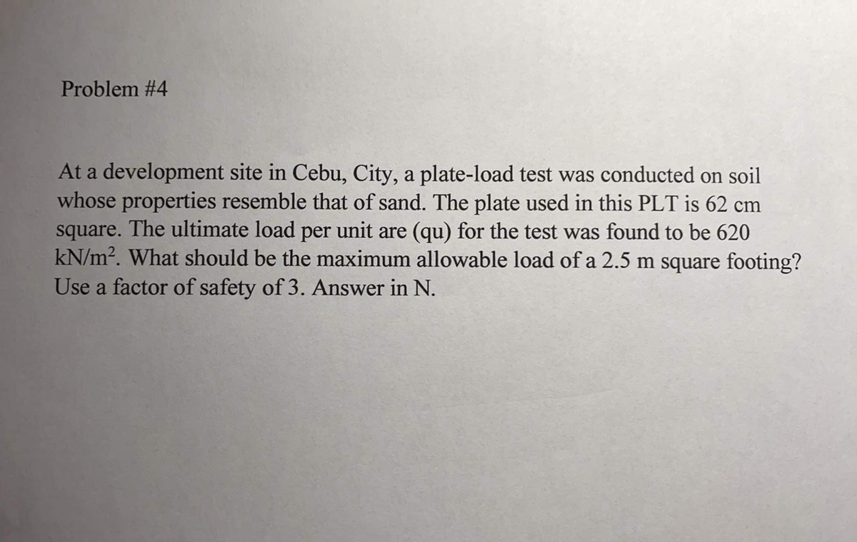 Problem #4
At a development site in Cebu, City, a plate-load test was conducted on soil
whose properties resemble that of sand. The plate used in this PLT is 62 cm
square. The ultimate load per unit are (qu) for the test was found to be 620
kN/m2. What should be the maximum allowable load of a 2.5 m square footing?
Use a factor of safety of 3. Answer in N.
