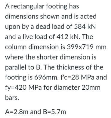 A rectangular footing has
dimensions shown and is acted
upon by a dead load of 584 kN
and a live load of 412 kN. The
column dimension is 399x719 mm
where the shorter dimension is
parallel to B. The thickness of the
footing is 696mm. f'c=28 MPa and
fy=420 MPa for diameter 20mm
bars.
A=2.8m and B=5.7m
