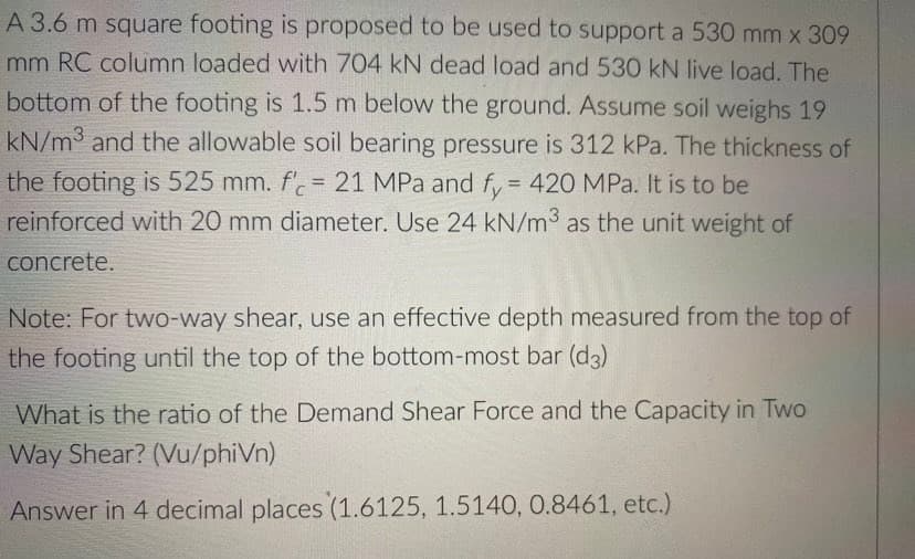 A 3.6 m square footing is proposed to be used to support a 530 mm x 309
mm RC column loaded with 704 kN dead load and 530 kN live load. The
bottom of the footing is 1.5 m below the ground. Assume soil weighs 19
kN/m3 and the allowable soil bearing pressure is 312 kPa. The thickness of
the footing is 525 mm. f'.= 21 MPa and f, = 420 MPa. It is to be
reinforced with 20 mm diameter. Use 24 kN/m3 as the unit weight of
%3D
concrete.
Note: For two-way shear, use an effective depth measured from the top of
the footing until the top of the bottom-most bar (d3)
What is the ratio of the Demand Shear Force and the Capacity in Two
Way Shear? (Vu/phiVn)
Answer in 4 decimal places (1.6125, 1.5140, 0.8461, etc.)
