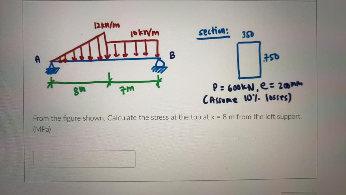 12kn/m
1okn/m
section:
350
B
50
P: 600KN, e= 200mm
CAsSume 10%. loSses)
From the figure shown, Calculate the stress at the top at x = 8 m from the left support.
(MPa)
