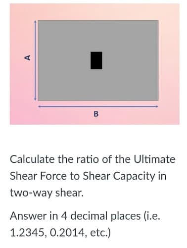 Calculate the ratio of the Ultimate
Shear Force to Shear Capacity in
two-way shear.
Answer in 4 decimal places (i.e.
1.2345, 0.2014, etc.)
