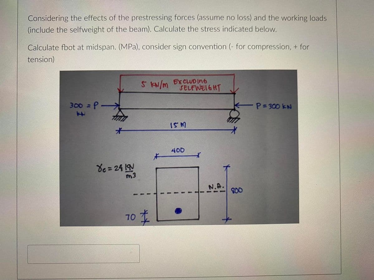 Considering the effects of the prestressing forces (assume no loss) and the working loads
(include the selfweight of the beam). Calculate the stress indicated below.
Calculate fbot at midspan. (MPa), consider sign convention (- for compression, + for
tension)
5 KN/m EXCLUD In6
SELFWEIGHT
300 = P
P=300 kN
ISM
オ
400
de =24 IN
m3
N.A.
800
70 T
