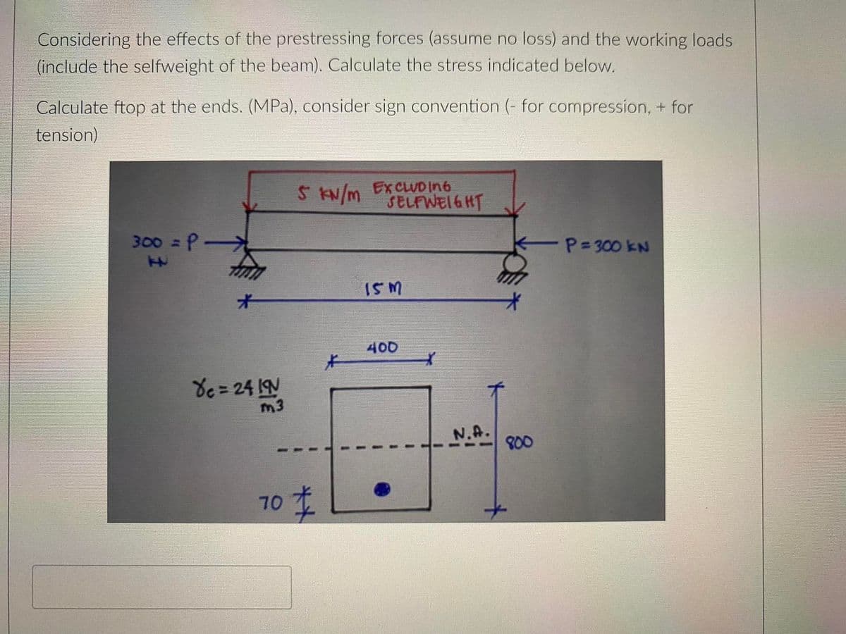 Considering the effects of the prestressing forces (assume no loss) and the working loads
(include the selfweight of the beam). Calculate the stress indicated below.
Calculate ftop at the ends. (MPa), consider sign convention (- for compression, + for
tension)
Skw/m EXCLUD in6
SELFWEI6HT
300 =P
P=300 kN
ISM
オ
400
片
de = 24 IN
m3
N.A.
800
70
