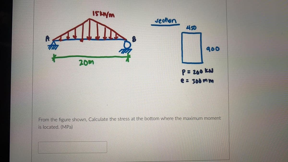 section
450
900
20m
P= 200 KN
e : 300 mm
From the figure shown, Calculate the stress at the bottom where the maximum moment
is located. (MPa)
