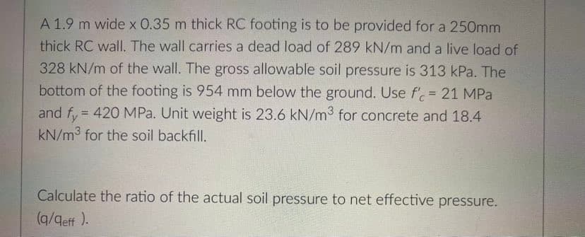 A 1.9 m wide x 0.35 m thick RC footing is to be provided for a 250mm
thick RC wall. The wall carries a dead load of 289 kN/m and a live load of
328 kN/m of the wall. The gross allowable soil pressure is 313 kPa. The
bottom of the footing is 954 mm below the ground. Use f' = 21 MPa
and fy= 420 MPa. Unit weight is 23.6 kN/m3 for concrete and 18.4
kN/m3 for the soil backfill.
Calculate the ratio of the actual soil pressure to net effective pressure.
(q/aeff ).
