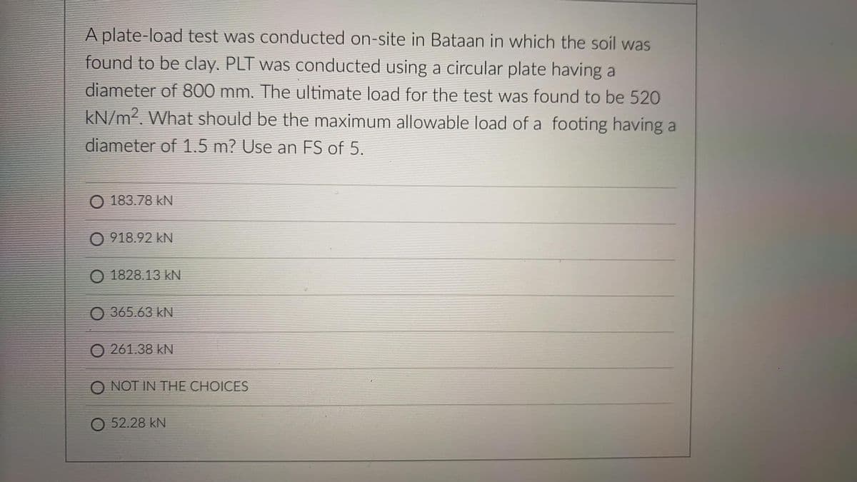 A plate-load test was conducted on-site in Bataan in which the soil was
found to be clay. PLT was conducted using a circular plate having a
diameter of 800 mm. The ultimate load for the test was found to be 520
kN/m2. What should be the maximum allowable load of a footing having a
diameter of 1.5 m? Use an FS of 5.
O 183.78 kN
O 918.92 kN
O 1828.13 kN
O 365.63 kN
O 261.38 kN
O NOT IN THE CHOICES
O 52.28 kN
