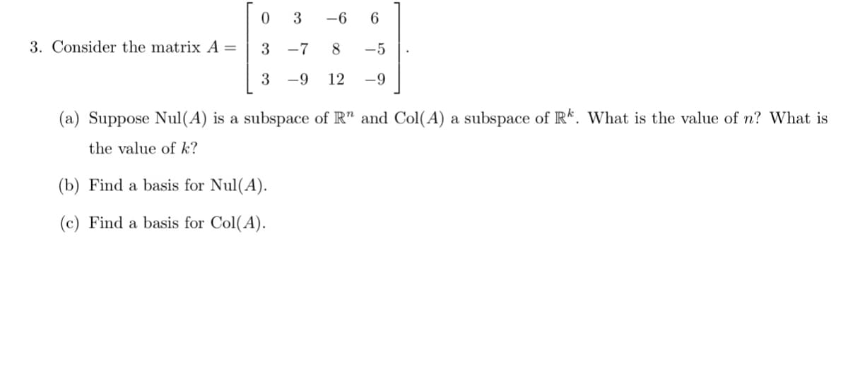 3
-6
6
3. Consider the matrix A =
3 -7
8
-5
3
-9
12
-9
(a) Suppose Nul(A) is a subspace of R" and Col(A) a subspace of R*. What is the value of n? What is
the value of k?
(b) Find a basis for Nul(A).
(c) Find a basis for Col(A).
