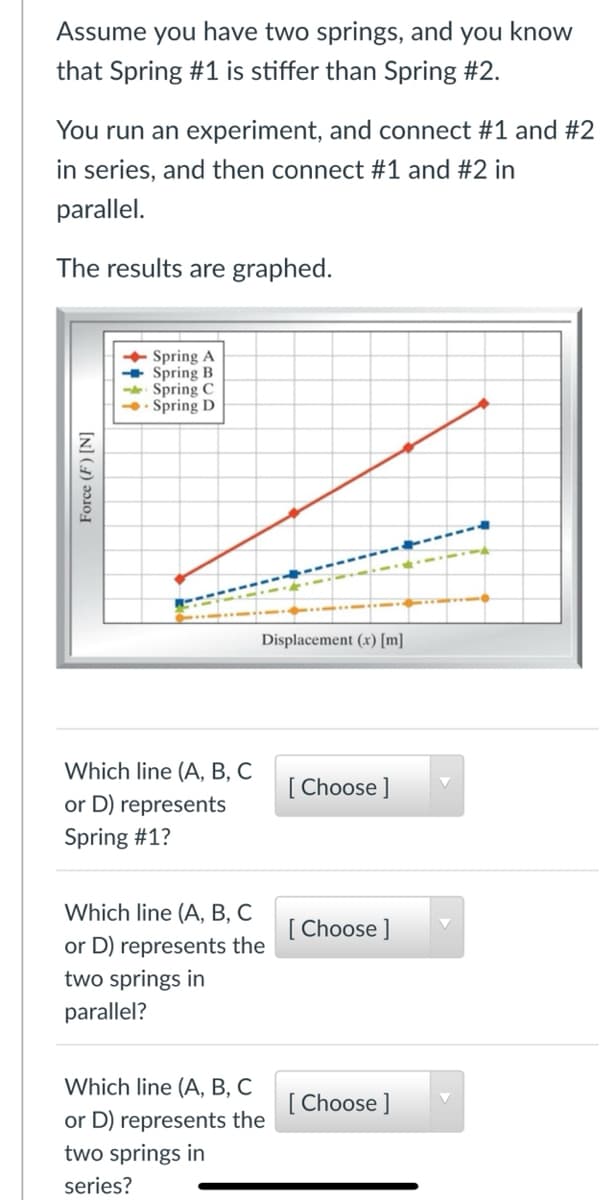 Assume you have two springs, and you know
that Spring #1 is stiffer than Spring #2.
You run an experiment, and connect #1 and #2
in series, and then connect #1 and #2 in
parallel.
The results are graphed.
+ Spring A
Spring B
Spring C
- Spring D
Displacement (x) [m]
Which line (A, B, C
[ Choose ]
or D) represents
Spring #1?
Which line (A, B, C
[ Choose ]
or D) represents the
two springs in
parallel?
Which line (A, B, C
[ Choose ]
or D) represents the
two springs in
series?
[N] (1) əɔ10
