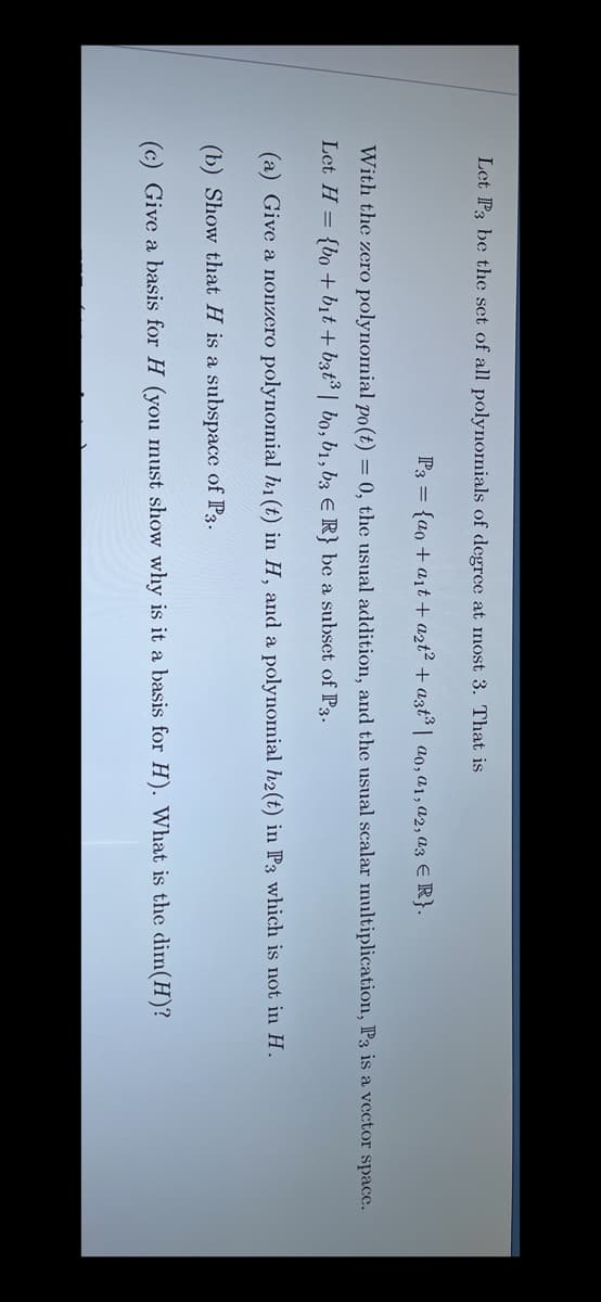 Let P3 be the set of all polynomials of degree at most 3. That is
P3 = {ao + ait + azt? + azt³ | ao,a1,a2, a3 E R}.
With the zero polynomial po(t) = 0, the usual addition, and the usual scalar multiplication, P3 is a vector space.
Let H = {bo + bit + b3t | bo, b1, b3 E R} be a subset of P3.
(a) Give a nonzero polynomial h1 (t) in H, and a polynomial h2(t) in P3 which is not in H.
(b) Show that H is a subspace of P3.
(c) Give a basis for H (you must show why is it a basis for H). What is the dim(H)?
