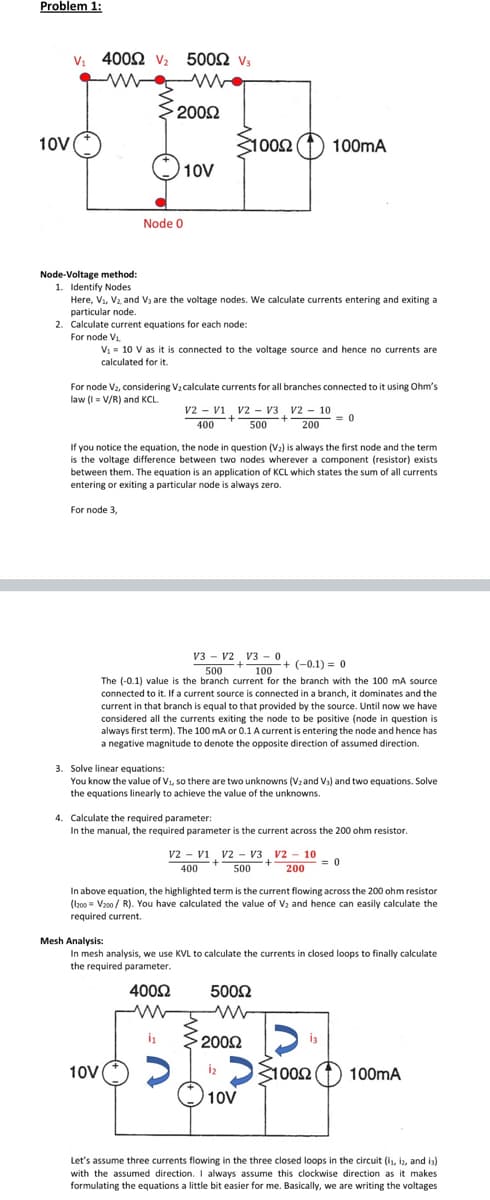 Problem 1:
Vị 4002 v
500Ω v
2002
10V
31002 (1)
100mA
10V
Node 0
Node-Voltage method:
1. Identify Nodes
Here, V1, V2 and V3 are the voltage nodes. We calculate currents entering and exiting a
particular node.
2. Calculate current equations for each node:
For node V1.
V1 = 10 V as it is connected to the voltage source and hence no currents are
calculated for it.
For node V2, considering V2 calculate currents for all branches connected to it using Ohm's
law (I= V/R) and KCL.
v2 - vi v2 - V3 , v2 - 10
= 0
1.
400
500
200
If you notice the equation, the node in question (V2) is always the first node and the term
is the voltage difference between two nodes wherever a component (resistor) exists
between them. The equation is an application of KCL which states the sum of all currents
entering or exiting a particular node is always zero.
For node 3,
V3 - v2 V3 - 0
100
The (-0.1) value is the branch current for the branch with the 100 mA source
connected to it. If a current source is connected in a branch, it dominates and the
current in that branch is equal to that provided by the source. Until now we have
considered all the currents exiting the node to be positive (node in question is
always first term). The 100 mA or 0.1 A current is entering the node and hence has
a negative magnitude to denote the opposite direction of assumed direction.
500
(-0.1) = 0
3. Solve linear equations:
You know the value of Vi, so there are two unknowns (Vzand Vs) and two equations. Solve
the equations linearly to achieve the value of the unknowns.
4. Calculate the required parameter:
In the manual, the required parameter is the current across the 200 ohm resistor.
v2 - vi v2 - V3, V2 - 10
= 0
400
500
200
In above equation, the highlighted term is the current flowing across the 200 ohm resistor
(I200 = V200 / R). You have calculated the value of V and hence can easily calculate the
required current.
Mesh Analysis:
In mesh analysis, we use KVL to calculate the currents in closed loops to finally calculate
the required parameter.
4002
5002
2002
S1002
10V
iz
100mA
10V
Let's assume three currents flowing in the three closed loops in the circuit (is, iz, and is)
with the assumed direction. I always assume this clockwise direction as it makes
formulating the equations a little bit easier for me. Basically, we are writing the voltages
