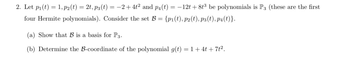 2. Let pi(t) = 1, P2 (t) = 2t, p3(t) = -2+ 4t² and p4(t) = –12t + 8t³ be polynomials is P3 (these are the first
four Hermite polynomials). Consider the set B = {p1(t), p2(t), p3(t), p4(t)}.
(a) Show that B is a basis for P3.
(b) Determine the B-coordinate of the polynomial g(t) = 1+ 4t + 7t².
