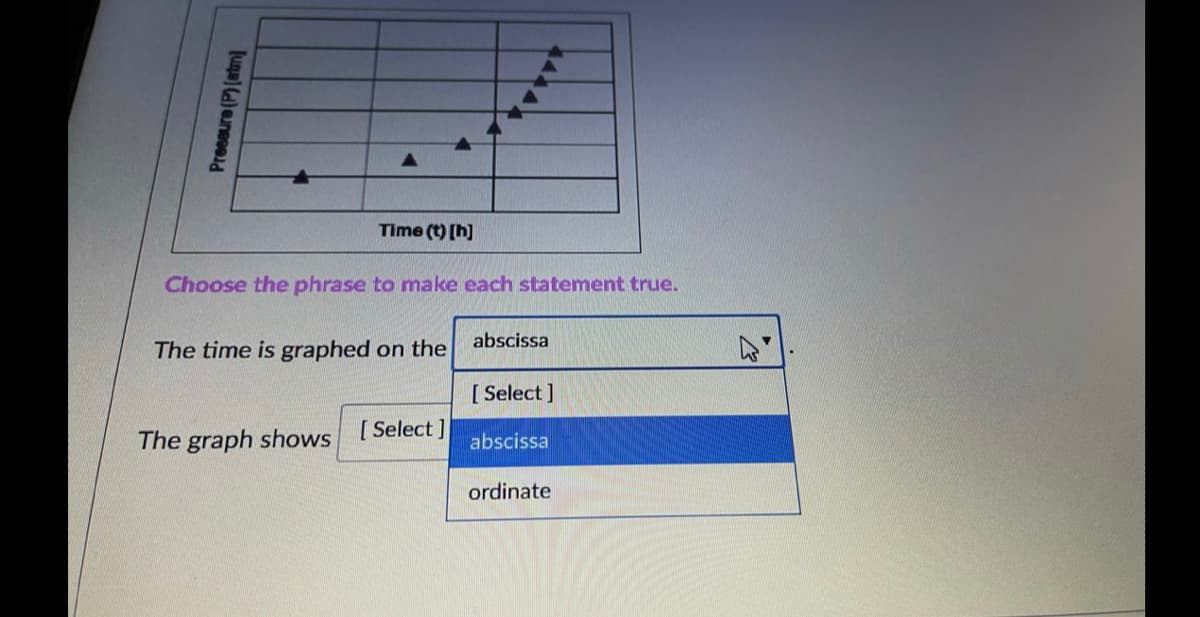 Time (t) [h]
Choose the phrase to make each statement true.
abscissa
The time is graphed on the
[ Select ]
The graph shows
[ Select ]
abscissa
ordinate
Preseure (P)(atm]
