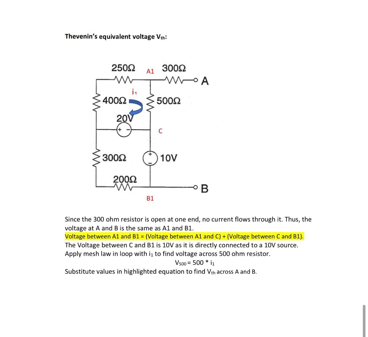 Thevenin's equivalent voltage Vth:
2502
3002
A1
in
4002
5002
20V
C
3002
10V
2002
B1
Since the 300 ohm resistor is open at one end, no current flows through it. Thus, the
voltage at A and B is the same as A1 and B1.
Voltage between A1 and B1 = (Voltage between A1 and C) + (Voltage between C and B1).
The Voltage between C and B1 is 10V as it is directly connected to a 10V source.
Apply mesh law in loop with i to find voltage across 500 ohm resistor.
Vs00 = 500 * i1
Substitute values in highlighted equation to find Vth across A and B.
