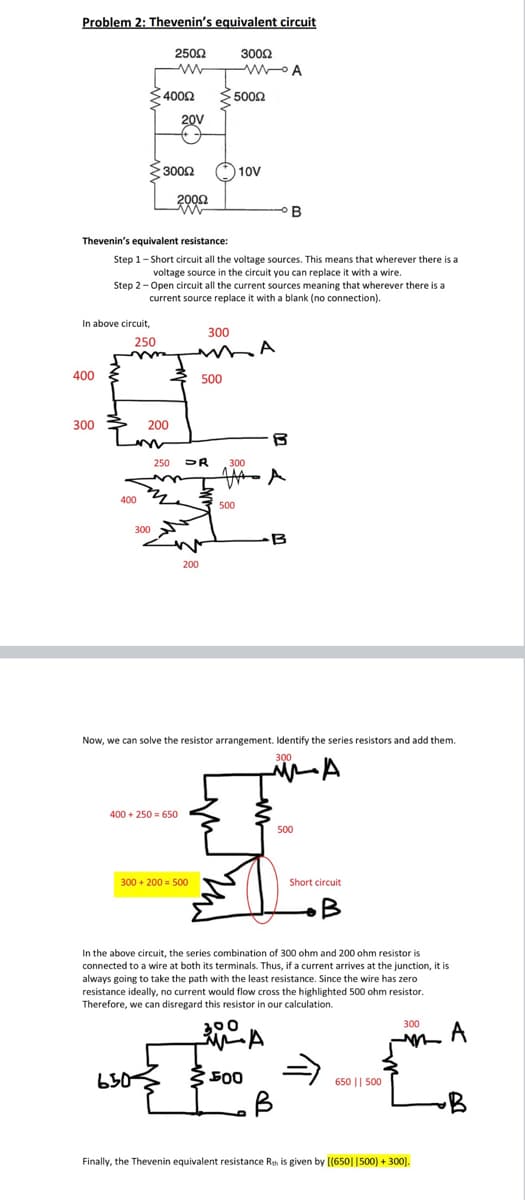 Problem 2: Thevenin's equivalent circuit
2502
3002
$4002
5002
20V
23002
O 10V
B
Thevenin's equivalent resistance:
Step 1- Short circuit all the voltage sources. This means that wherever there is a
voltage source in the circuit you can replace it with a wire.
Step 2-Open circuit all the current sources meaning that wherever there is a
current source replace it with a blank (no connection).
In above circuit,
300
250
A
400
500
300
200
300
400 4
500
300
B
200
Now, we can solve the resistor arrangement. Identify the series resistors and add them.
300
400 + 250 = 650
500
300 + 200 = 500
Short circuit
In the above circuit, the series combination of 300 ohm and 200 ohm resistor is
connected to a wire at both its terminals. Thus, if a current arrives at the junction, it is
always going to take the path with the least resistance. Since the wire has zero
resistance ideally, no current would flow cross the highlighted 500 ohm resistor.
Therefore, we can disregard this resistor in our calculation.
300
650
500
650 || 500
B
Finally, the Thevenin equivalent resistance Rth is given by [(650||500) + 300].
