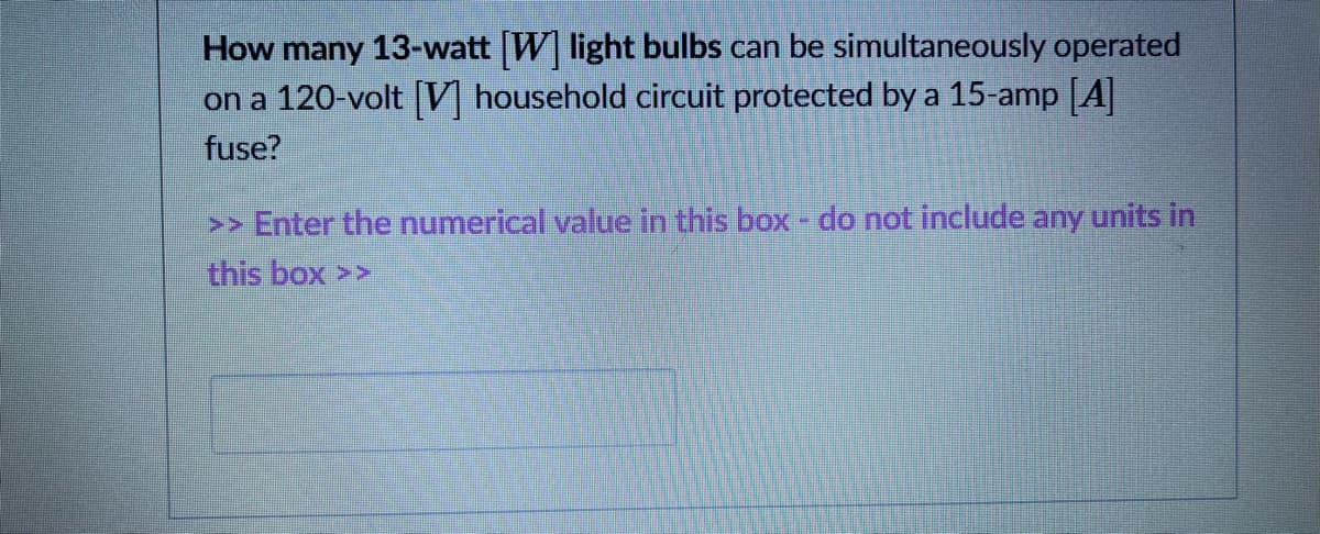 How many 13-watt W light bulbs can be simultaneously operated
on a 120-volt [] household circuit protected by a 15-amp [A|
fuse?
>> Enter the numerical value in this box - do not include any units in
this box >>
