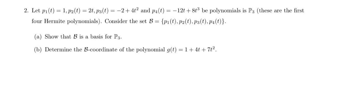 2. Let p1(t) = 1, p2(t) = 2t, p3 (t) = -2+ 4t2 and P4(t) = -12t + 8t3 be polynomials is P3 (these are the first
four Hermite polynomials). Consider the set B = {p1(t), p2(t), p3(t), p4(t)}.
(a) Show that B is a basis for P3.
(b) Determine the B-coordinate of the polynomial g(t) = 1+ 4t + 7t2.
