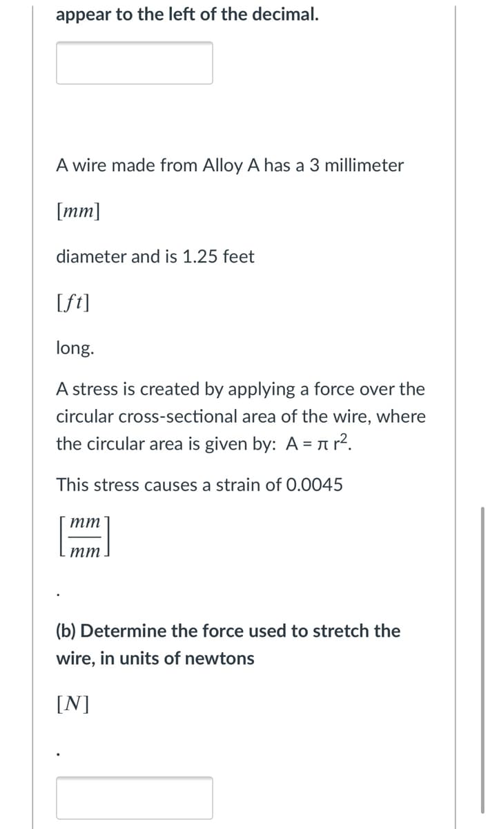 appear to the left of the decimal.
A wire made from Alloy A has a 3 millimeter
[mm]
diameter and is 1.25 feet
[ft]
long.
A stress is created by applying a force over the
circular cross-sectional area of the wire, where
the circular area is given by: A = a?.
This stress causes a strain of 0.0045
тт
тт
(b) Determine the force used to stretch the
wire, in units of newtons
[N]
