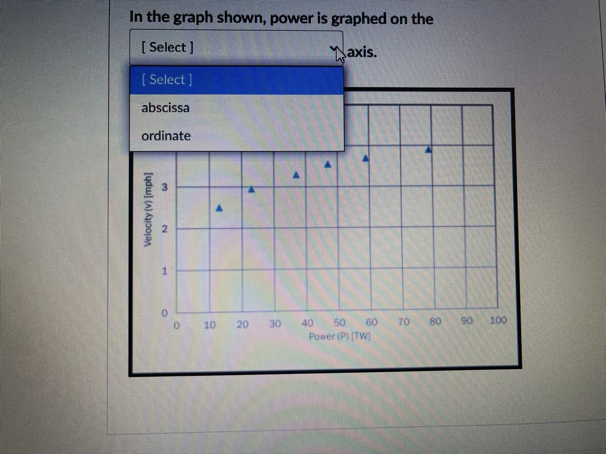 In the graph shown, power is graphed on the
[ Select ]
axis.
[ Select ]
abscissa
ordinate
1.
10
20
30
40
50
60
70
80
90
100
Power (P(TW
Velocity (v) [mph]
